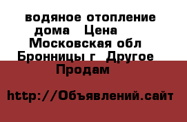 водяное отопление дома › Цена ­ 1 - Московская обл., Бронницы г. Другое » Продам   